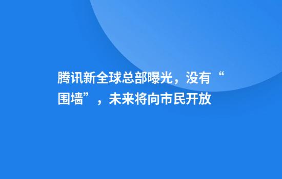 腾讯新全球总部曝光，没有“围墙”，未来将向市民开放