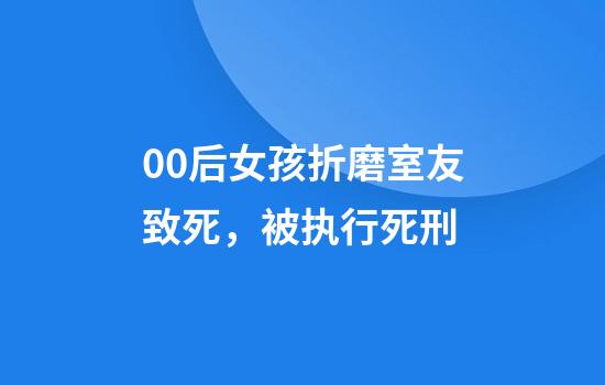 00后女孩折磨室友致死，被执行死刑
