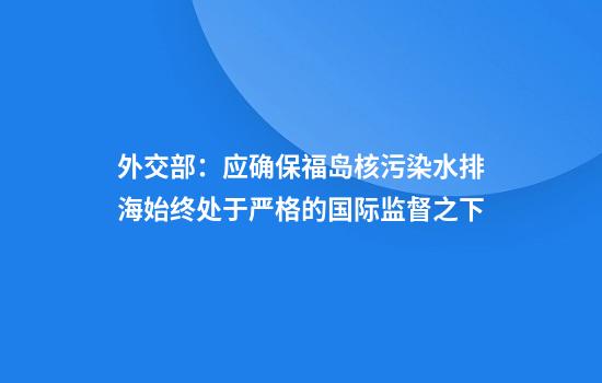 外交部：应确保福岛核污染水排海始终处于严格的国际监督之下
