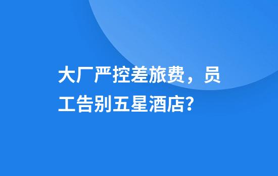 大厂严控差旅费，员工告别五星酒店？
