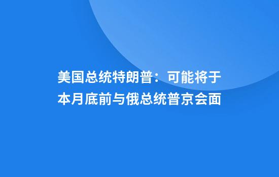 美国总统特朗普：可能将于本月底前与俄总统普京会面