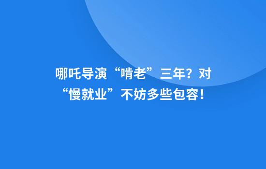 哪吒导演“啃老”三年？对“慢就业”不妨多些包容！