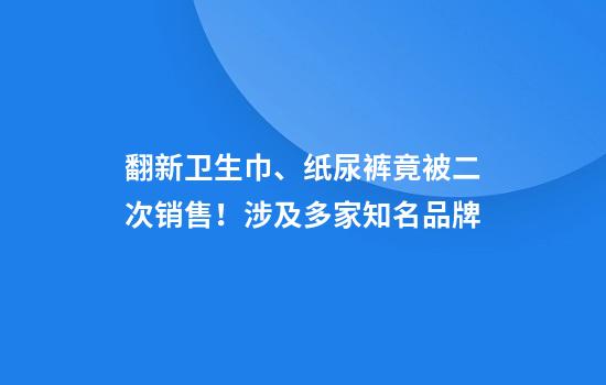 翻新卫生巾、纸尿裤竟被二次销售！涉及多家知名品牌