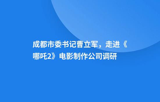 成都市委书记曹立军，走进《哪吒2》电影制作公司调研