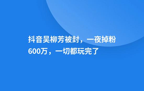 抖音吴柳芳被封，一夜掉粉600万，一切都玩完了