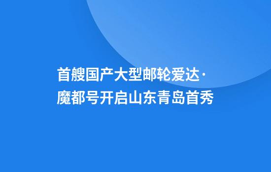 首艘国产大型邮轮爱达·魔都号开启山东青岛首秀