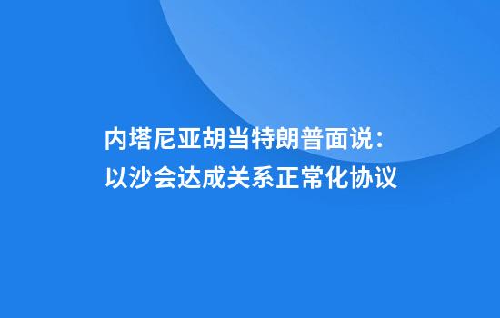 内塔尼亚胡当特朗普面说：以沙会达成关系正常化协议