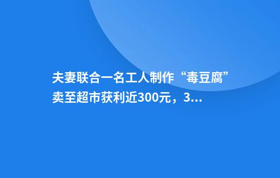 夫妻联合一名工人制作“毒豆腐”卖至超市获利近300元，3人均获刑