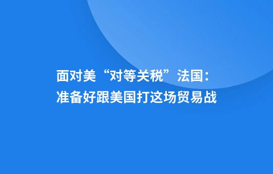 面对美“对等关税”法国：准备好跟美国打这场贸易战