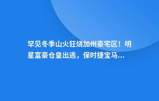 罕见冬季山火狂烧加州豪宅区！明星富豪仓皇出逃，保时捷宝马说不要就不要