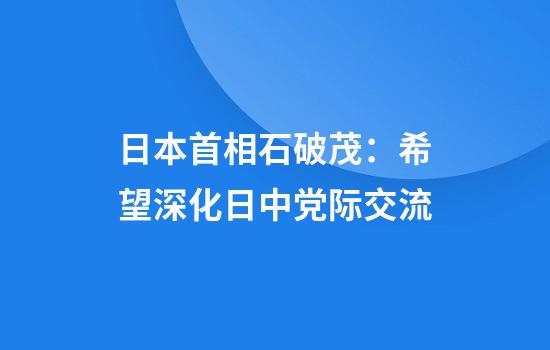 日本首相石破茂：希望深化日中党际交流