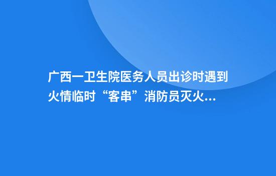 广西一卫生院医务人员出诊时遇到火情临时“客串”消防员灭火，当事人：参与过消防演练
