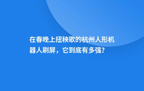 在春晚上扭秧歌的杭州人形机器人刷屏，它到底有多强？