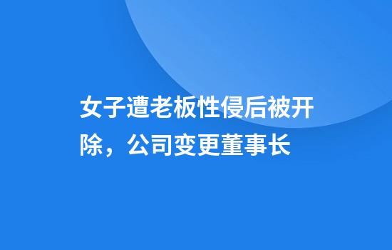 女子遭老板性侵后被开除，公司变更董事长