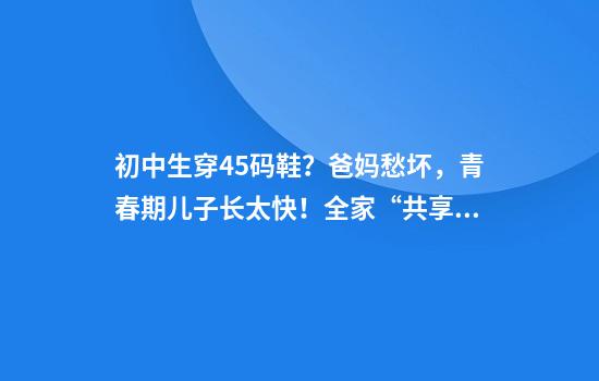 初中生穿45码鞋？爸妈愁坏，青春期儿子长太快！全家“共享”孩子旧球鞋