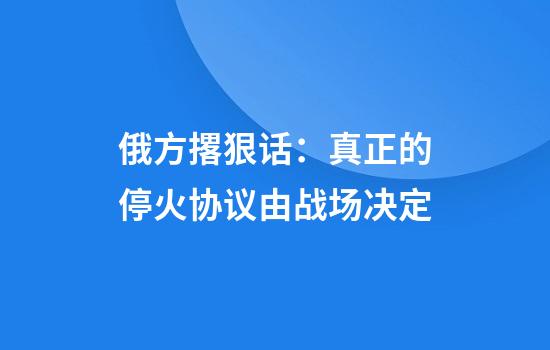 俄方撂狠话：真正的停火协议由战场决定