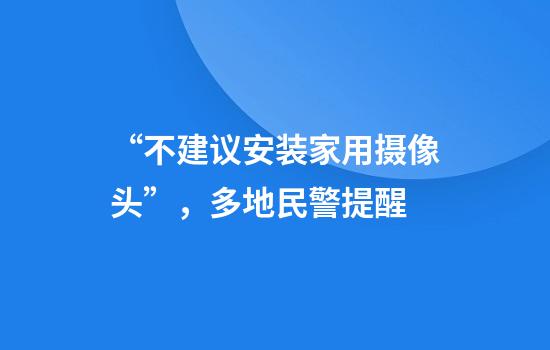 “不建议安装家用摄像头”，多地民警提醒