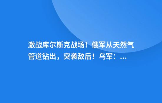 激战库尔斯克战场！俄军从天然气管道钻出，突袭敌后！乌军：察觉了俄军动向，令其遭受重大损失
