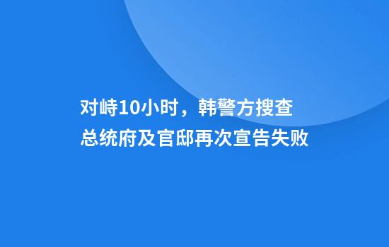 对峙10小时，韩警方搜查总统府及官邸再次宣告失败