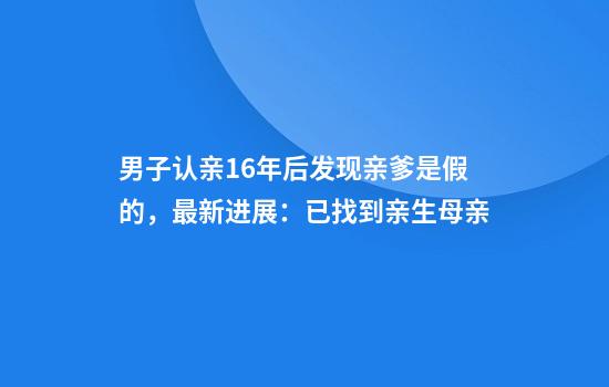 男子认亲16年后发现亲爹是假的，最新进展：已找到亲生母亲