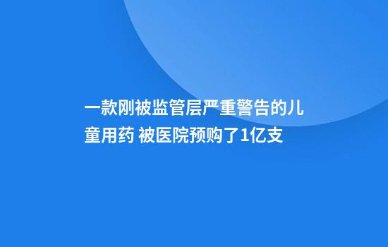 一款刚被监管层严重警告的儿童用药 被医院预购了1亿支