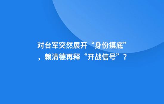 对台军突然展开“身份摸底”，赖清德再释“开战信号”？