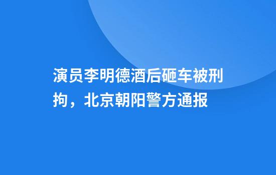 演员李明德酒后砸车被刑拘，北京朝阳警方通报