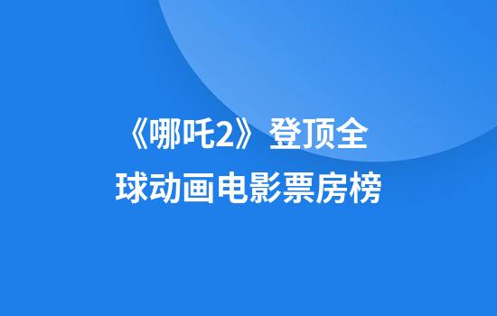 《哪吒2》登顶全球动画电影票房榜