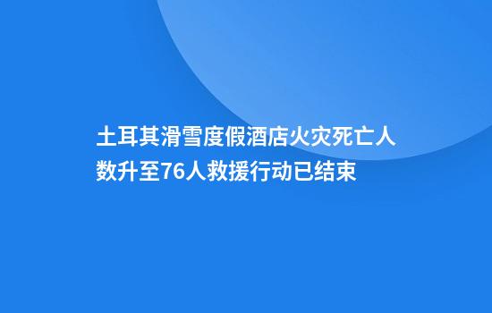 土耳其滑雪度假酒店火灾死亡人数升至76人救援行动已结束