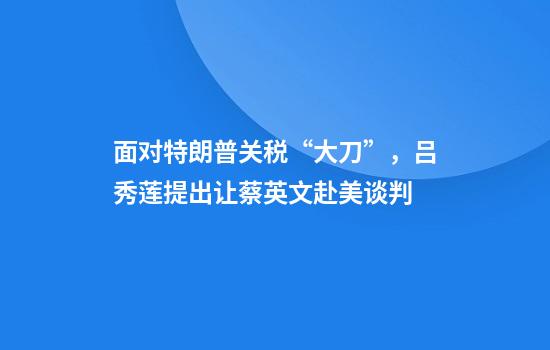 面对特朗普关税“大刀”，吕秀莲提出让蔡英文赴美谈判