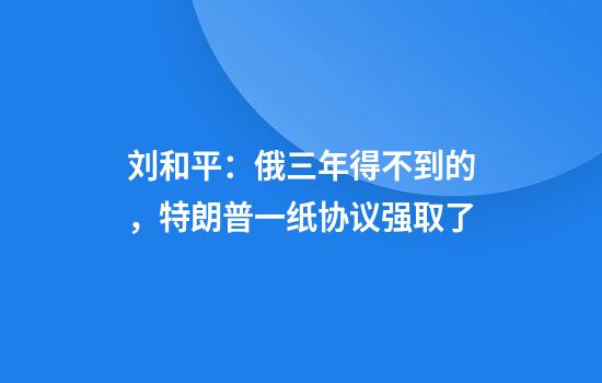 刘和平：俄三年得不到的，特朗普一纸协议强取了