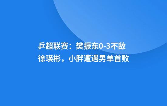 乒超联赛：樊振东0-3不敌徐瑛彬，小胖遭遇男单首败