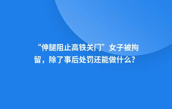 “伸腿阻止高铁关门”女子被拘留，除了事后处罚还能做什么？