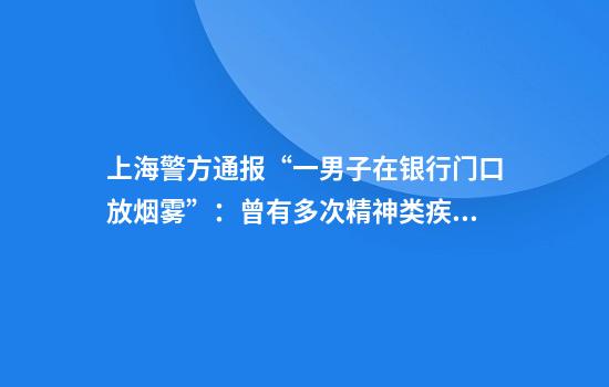 上海警方通报“一男子在银行门口放烟雾”：曾有多次精神类疾病就诊史，已被送医鉴定