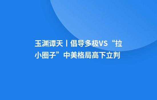 玉渊谭天丨倡导多极VS“拉小圈子”中美格局高下立判