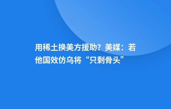 用稀土换美方援助？美媒：若他国效仿乌将“只剩骨头”