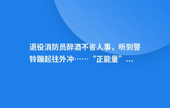 退役消防员醉酒不省人事，听到警铃蹦起往外冲……“正能量”能摆拍吗？