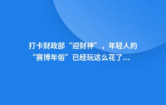 打卡财政部“迎财神”，年轻人的“赛博年俗”已经玩这么花了？