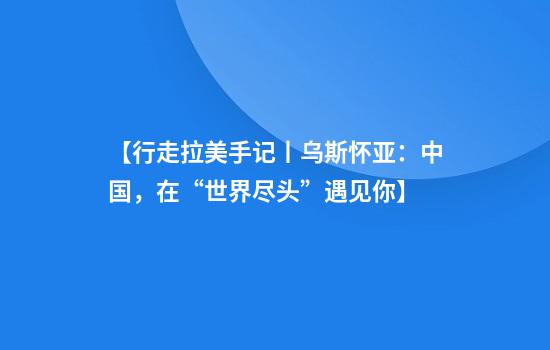 【行走拉美手记丨乌斯怀亚：中国，在“世界尽头”遇见你】