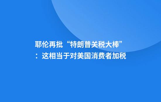耶伦再批“特朗普关税大棒”：这相当于对美国消费者加税