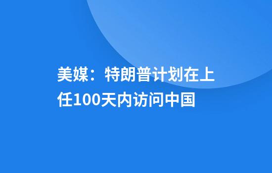 美媒：特朗普计划在上任100天内访问中国