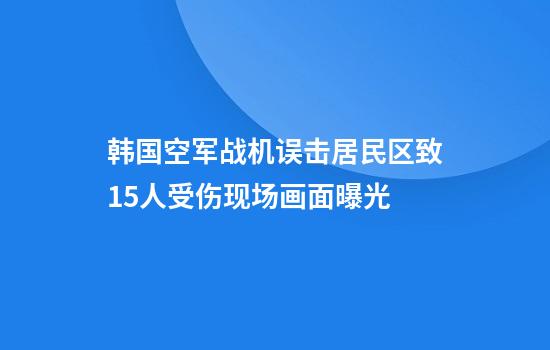 韩国空军战机误击居民区致15人受伤现场画面曝光