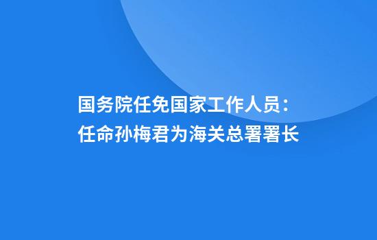 国务院任免国家工作人员：任命孙梅君为海关总署署长