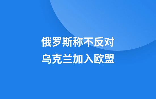 俄罗斯称不反对乌克兰加入欧盟