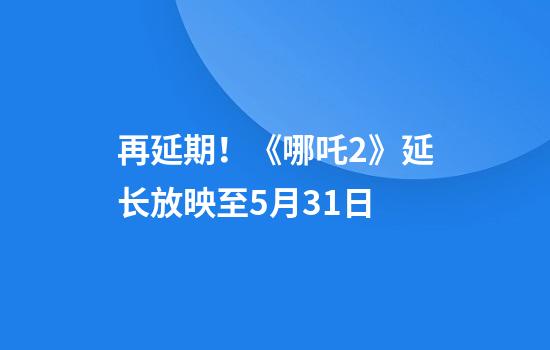 再延期！《哪吒2》延长放映至5月31日