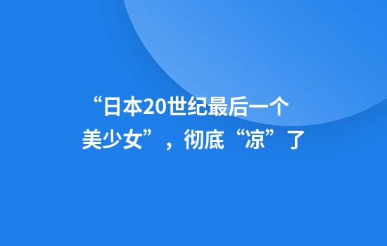 “日本20世纪最后一个美少女”，彻底“凉”了