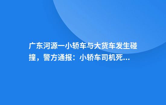 广东河源一小轿车与大货车发生碰撞，警方通报：小轿车司机死亡，大货车内两人受伤