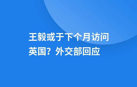 王毅或于下个月访问英国？外交部回应