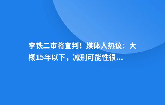 李铁二审将宣判！媒体人热议：大概15年以下，减刑可能性很大