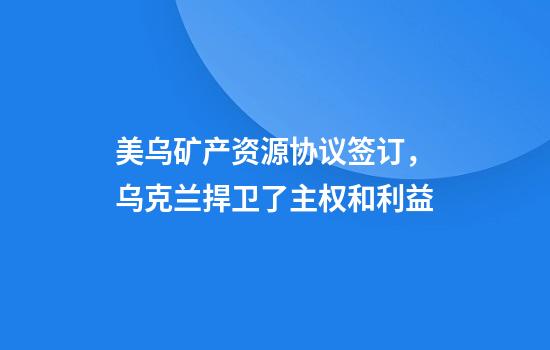 美乌矿产资源协议签订，乌克兰捍卫了主权和利益